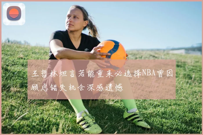 王哲林坦言若能重来必选择NBA曾因顾虑错失机会深感遗憾