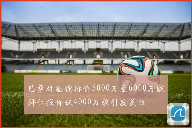 巴萨对孔德标价5000万至6000万欧拜仁报价仅4000万欧引发关注