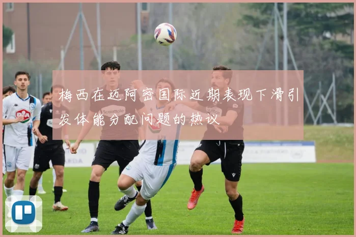 梅西在迈阿密国际近期表现下滑引发体能分配问题的热议