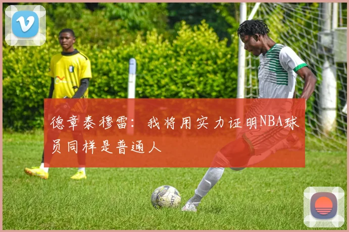 德章泰穆雷：我将用实力证明NBA球员同样是普通人