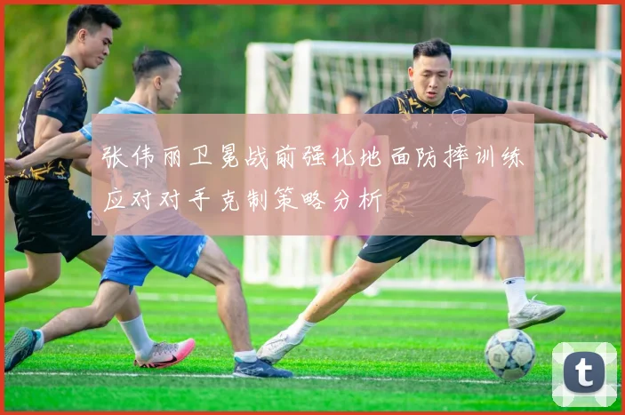 张伟丽卫冕战前强化地面防摔训练应对对手克制策略分析