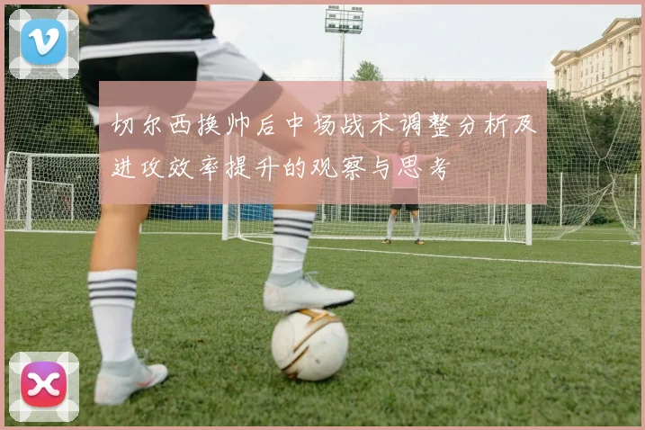 切尔西换帅后中场战术调整分析及进攻效率提升的观察与思考