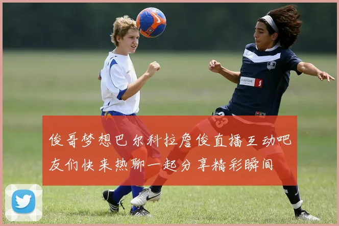 俊哥梦想巴尔科拉詹俊直播互动吧友们快来热聊一起分享精彩瞬间
