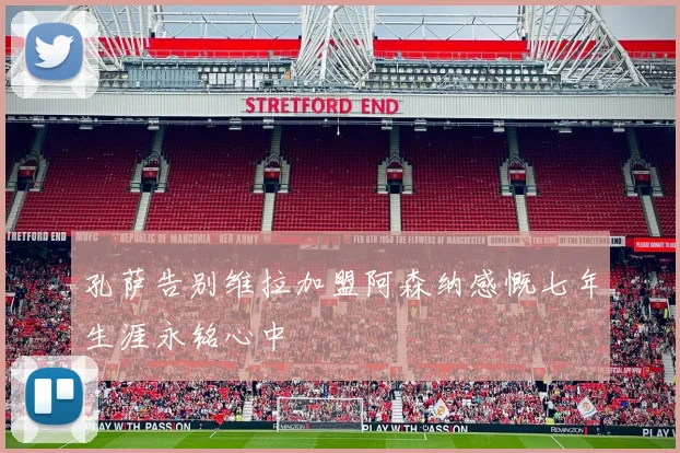 孔萨告别维拉加盟阿森纳感慨七年生涯永铭心中