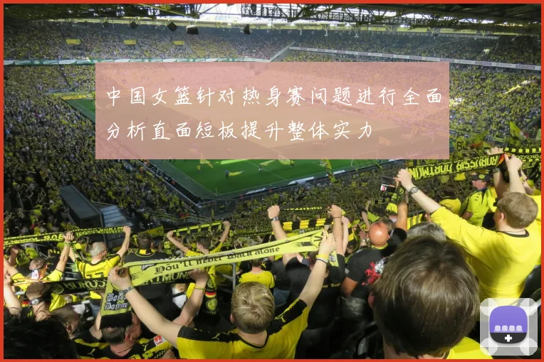 中国女篮针对热身赛问题进行全面分析直面短板提升整体实力
