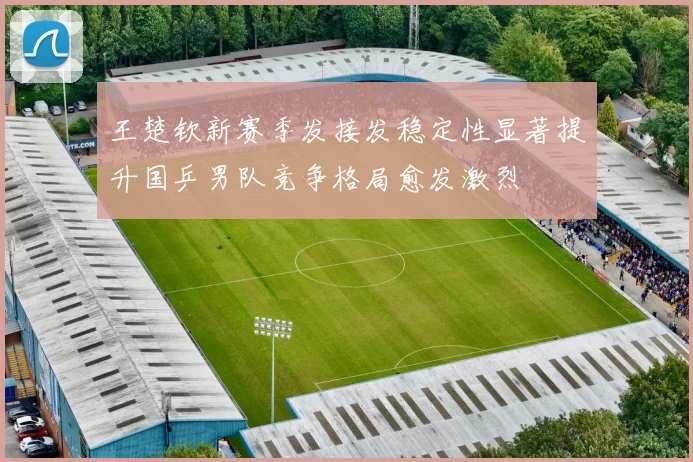 王楚钦新赛季发接发稳定性显著提升国乒男队竞争格局愈发激烈