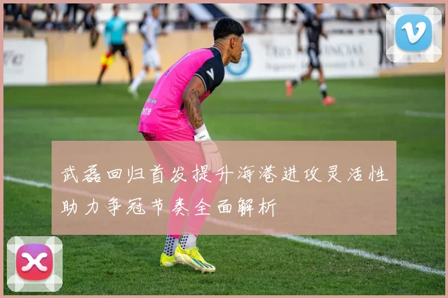 武磊回归首发提升海港进攻灵活性助力争冠节奏全面解析