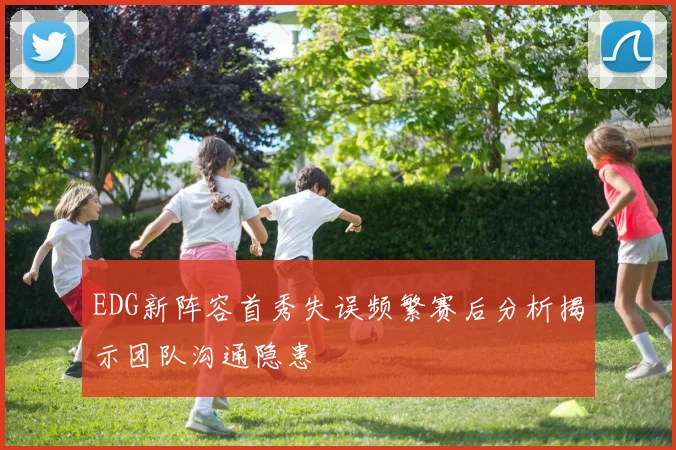 EDG新阵容首秀失误频繁赛后分析揭示团队沟通隐患