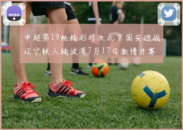 中超第19轮精彩对决北京国安迎战辽宁铁人楠波湾7月17日激情开赛