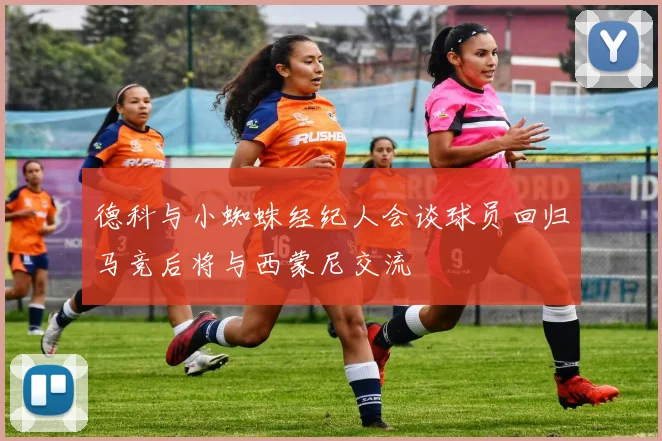 德科与小蜘蛛经纪人会谈球员回归马竞后将与西蒙尼交流
