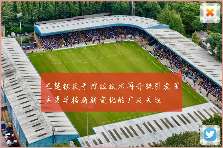 王楚钦反手拧拉技术再升级引发国乒男单格局新变化的广泛关注