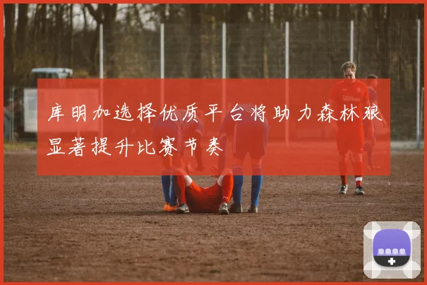 库明加选择优质平台将助力森林狼显著提升比赛节奏