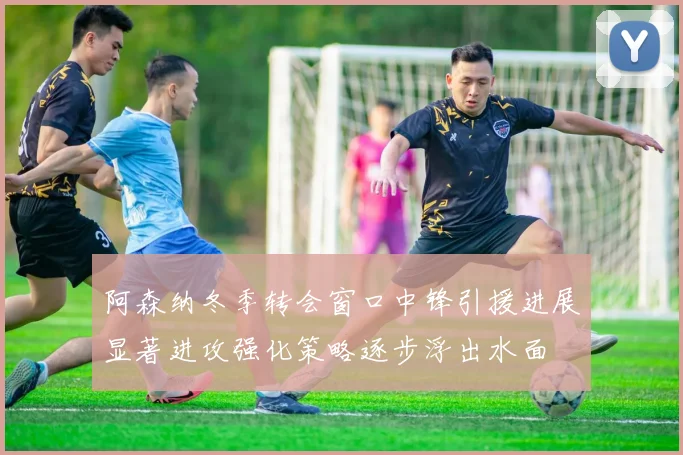 阿森纳冬季转会窗口中锋引援进展显著进攻强化策略逐步浮出水面