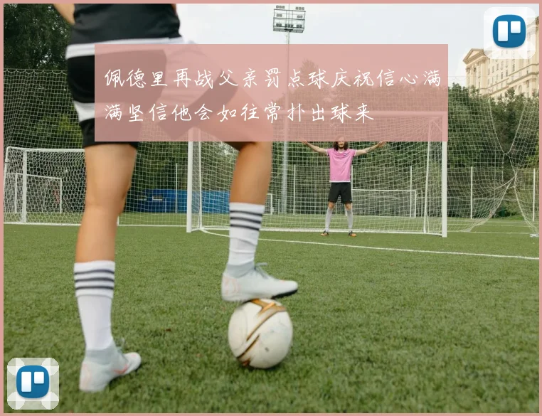 佩德里再战父亲罚点球庆祝信心满满坚信他会如往常扑出球来
